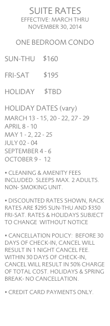 SUITE RATES EFFECTIVE: FEBRUARY 15 THRU NOVEMBER 30, 2007 
ONE BEDROOM CONDO            
SUN-WED     $100 
THU-SAT       $145
HOLIDAY      $180 
HOLIDAY DATES
MARCH 9 - 17 APRIL 5 - 7 MAY 25 - 27 JUNE 29 - 30 JULY 01 AUGUST 31 SEPTEMBER 01 - 02
• SLEEPS MAX. TWO ADULTS
• DISCOUNTED RATES SHOWN, RETAIL RATES: SUN-WED $175, THU-SAT $230, HOLIDAY $272      PER NIGHT
• RATES SUBJECT TO CHANGE  WITHOUT NOTICE
• ONE-TIME CLEANING FEE OF $35.00 REQUIRED
• REFUNDABLE DEPOSIT OF $150 REQUIRED, NON-SMOKING UNIT
• CREDIT CARDS VIA PAYPAL, CASH OR CLEARED CHECK ACCEPTED