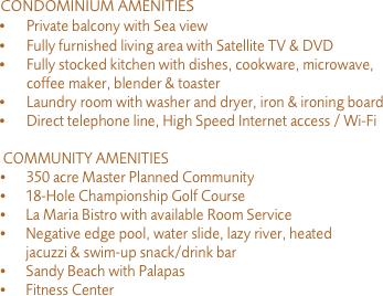     CONDOMINIUM AMENITIES
	•	Private balcony with Sea view
	•	Fully furnished living area with Satellite TV & DVD
	•	Fully stocked kitchen with dishes, cookware, microwave, coffee maker, blender & toaster
	•	Laundry room with washer and dryer, iron & ironing board
	•	Direct telephone line, High Speed Internet access / Wi-Fi

     COMMUNITY AMENITIES
    •      	350 acre Master Planned Community
    •      18-Hole Championship Golf Course
    •      La Maria Bistro with available Room Service
    •      Negative edge pool, water slide, lazy river, heated
            jacuzzi & swim-up snack/drink bar
    •      Sandy Beach with Palapas
    •      Fitness Center 